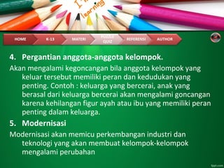 4. Pergantian anggota-anggota kelompok.
Akan mengalami kegoncangan bila anggota kelompok yang
keluar tersebut memiliki peran dan kedudukan yang
penting. Contoh : keluarga yang bercerai, anak yang
berasal dari keluarga bercerai akan mengalami goncangan
karena kehilangan figur ayah atau ibu yang memiliki peran
penting dalam keluarga.
5. Modernisasi
Modernisasi akan memicu perkembangan industri dan
teknologi yang akan membuat kelompok-kelompok
mengalami perubahan
 