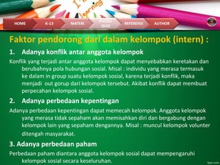 Faktor pendorong dari dalam kelompok (intern) :
1. Adanya konflik antar anggota kelompok
Konflik yang terjadi antar anggota kelompok dapat menyebabkan keretakan dan
berubahnya pola hubungan sosial. Misal : individu yang merasa termasuk
ke dalam in group suatu kelompok sosial, karena terjadi konflik, maka
menjadi out gorup dari kelompok tersebut. Akibat konflik dapat membuat
perpecahan kelompok sosial.
2. Adanya perbedaan kepentingan
Adanya perbedaan kepentingan dapat memecah kelompok. Anggota kelompok
yang merasa tidak sepaham akan memisahkan diri dan bergabung dengan
kelompok lain yang sepaham dengannya. Misal : muncul kelompok volunter
ditengah masyarakat.
3. Adanya perbedaan paham
Perbedaan paham diantara anggota kelompok sosial dapat mempengaruhi
kelompok sosial secara keseluruhan.
 