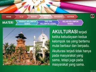 AKULTURASI terjadi
ketika kebudayaan kedua
kelompok ras yang bertemu
mulai berbaur dan berpadu.
Akulturasi terjadi tidak hanya
pada masyarakat yang
sama, tetapi juga pada
masyarakat yang sama.
MATERI HAKIKAT KELOMPOK
SOSIAL
TIPE-TIPE
KELOMPOK SOSIAL
RELASI KELOMPOK
SOSIAL
 