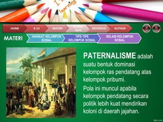 PATERNALISME adalah
suatu bentuk dominasi
kelompok ras pendatang atas
kelompok pribumi.
Pola ini muncul apabila
kelompok pendatang secara
politik lebih kuat mendirikan
koloni di daerah jajahan.
MATERI HAKIKAT KELOMPOK
SOSIAL
TIPE-TIPE
KELOMPOK SOSIAL
RELASI KELOMPOK
SOSIAL
 