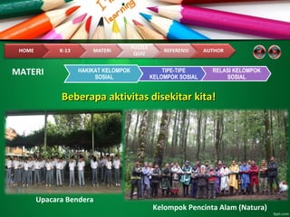 Beberapa aktivitas disekitar kita!Beberapa aktivitas disekitar kita!
HAKIKAT KELOMPOK
SOSIAL
TIPE-TIPE
KELOMPOK SOSIAL
RELASI KELOMPOK
SOSIAL
MATERI
Upacara Bendera
Kelompok Pencinta Alam (Natura)
 