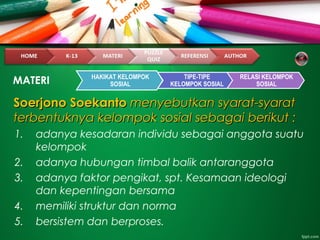 Soerjono SoekantoSoerjono Soekanto menyebutkan syarat-syaratmenyebutkan syarat-syarat
terbentuknya kelompok sosial sebagai berikut :terbentuknya kelompok sosial sebagai berikut :
1. adanya kesadaran individu sebagai anggota suatu
kelompok
2. adanya hubungan timbal balik antaranggota
3. adanya faktor pengikat, spt. Kesamaan ideologi
dan kepentingan bersama
4. memiliki struktur dan norma
5. bersistem dan berproses.
MATERI HAKIKAT KELOMPOK
SOSIAL
TIPE-TIPE
KELOMPOK SOSIAL
RELASI KELOMPOK
SOSIAL
 