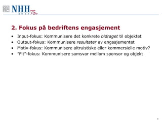 2. Fokus på bedriftens engasjement
•   Input-fokus: Kommunisere det konkrete bidraget til objektet
•   Output-fokus: Kommunisere resultater av engasjementet
•   Motiv-fokus: Kommunisere altruistiske eller kommersielle motiv?
•   ”Fit”-fokus: Kommunisere samsvar mellom sponsor og objekt




                                                                      8
 