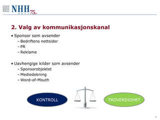 2. Valg av kommunikasjonskanal
• Sponsor som avsender
  – Bedriftens nettsider
  – PR
  – Reklame


• Uavhengige kilder som avsender
  – Sponsorobjektet
  – Mediedekning
  – Word-of-Mouth




            KONTROLL               TROVERDIGHET



                                                  9
 
