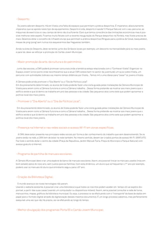 - Desporto;
Os jovens adoram desporto. Há em Vizela uma falta de espaços que permitam a prática desportiva. É imperativo, absolutamente
imperativo que se aposte neste tipo de equipamentos. Desporto é vida, desporto é saúde! O Parque Natural com o seu percurso, as
máquinas de exercícios e o seu campo de ténis não é suficiente. Claro que temos consciência das limitações económicas mas é possível melhorar este aspeto. Ficamos muito felizes com a recente inauguração do Parque desportivo na Portela, mas Vizela precisa de
mais. Devemos dotar o concelho de infraestruturas que permitam a prática desportiva (Ringues para a prática de futsal, basquetebol,
mesas de ping-pong) sem nunca nos esquecermos das freguesias também.
Ainda na área do Desporto, deve-se tentar junto dos Ginásios locais por exemplo, um desconto na mensalidade para os mais jovens,
e para tal, deve-se reforçar a promoção do Cartão Jovem Municipal.

- Maior promoção da arte, da cultura e do património;
Junto das escolas, a CMV poderá promover concursos onde a temática esteja relacionada com o “Conhecer Vizela”. Organizar no
Espaço Jovem (único ponto onde reconhecemos que a atual CMV esteve bem no sector da juventude) um quizz sobre Vizela, um
percurso com actividades lúdicas e ao mesmo tempo didáticas por Vizela... Temos mil e uma ideias para “casar” os jovens e Vizela.
A Câmara pode ainda promover o “Dia Aberto” ou o “Dia da Política Local”.
Em dia previamente determinado, os alunos de Vizela poderão fazer uma visita guiada pelas instalações da Câmara Municipal de
Vizela para verem como a Câmara funciona e como a Câmara trabalha... Dessa forma pretende-se mostrar aos mais jovens que o
edifício existe e que lá dentro se trabalha em prol das pessoas e da cidade. São pequenos atos como este que podem aproximar a
política local dos mais jovens.

- Promover o “Dia Aberto” ou o “Dia da Política Local”;
Em dia previamente determinado, os alunos de Vizela poderão fazer uma visita guiada pelas instalações da Câmara Municipal de
Vizela para verem como a Câmara funciona e como a Câmara trabalha... Dessa forma pretende-se mostrar aos mais jovens que o
edifício existe e que lá dentro se trabalha em prol das pessoas e da cidade. São pequenos atos como este que podem aproximar a
política local dos mais jovens.

- Presença na Internet e nas redes sociais e acesso WI-FI em zonas específicas;
A CMV, deve estar presente nas principais redes sociais por forma a dar conhecimento do trabalho que vem desenvolvendo. Se os
jovens estão na rede, a CMV tem de estar na rede também. No mesmo sentido, devem ser criados pontos de acesso WI-FI, GRATUITO.
Faz todo o sentido dotar o centro da cidade (Praça da Republica, Jardim Manuel Faria, Praça do Município e Parque Natural) com
acesso gratuito à Internet.

- Programa de partilha de manuais escolares;
A Câmara Municipal deve criar uma espécie de banco de manuais escolares. Assim, era possível trocar os manuais usados (mas em
bom estado) pelos do novo ano, sem custos para as famílias. Com esta dinâmica, um aluno que vá frequentar o 7º ano por exemplo,
poderá usar os manuais do aluno que entretanto seguiu para o 8º ano.

- Criação da Biblioteca Digital;
O mundo avança e as novas tecnologias não param.
Usando o website existente, é possível criar uma biblioteca à qual todos os inscritos podem aceder em tempo útil ao espólio disponível, a partir das suas casas (usando um computador ou dispositivos móveis). Assim, seria possível consultar a rede de livros,
manuscritos, mapas, gráficos da biblioteca municipal. Ou seja, o processo ia-se efectuando com o “transporte” da base de dados em
papel para o formato digital através da digitalização desses mesmos documentos. É um longo processo sabemos, mas perfeitamente
exequível uma vez que não há prazos, vai-se efetuando ao longo do tempo.

- Melhor divulgação dos programas Porta 65 e Cartão Jovem Municipal;

 