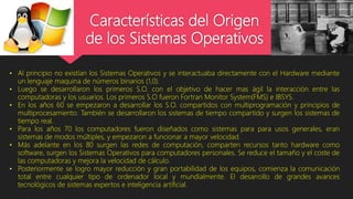 Características del Origen
de los Sistemas Operativos
• Al principio no existían los Sistemas Operativos y se interactuaba directamente con el Hardware mediante
un lenguaje maquina de números binarios (1,0).
• Luego se desarrollaron los primeros S.O. con el objetivo de hacer mas ágil la interacción entre las
computadoras y los usuarios. Los primeros S.O fueron Fortran Monitor System(FMS) e IBSYS.
• En los años 60 se empezaron a desarrollar los S.O. compartidos con multiprogramación y principios de
multiprocesamiento. También se desarrollaron los sistemas de tiempo compartido y surgen los sistemas de
tiempo real.
• Para los años 70 los computadores fueron diseñados como sistemas para para usos generales, eran
sistemas de modos múltiples, y empezaron a funcionar a mayor velocidad.
• Más adelante en los 80 surgen las redes de computación, comparten recursos tanto hardware como
software, surgen los Sistemas Operativos para computadores personales. Se reduce el tamaño y el coste de
las computadoras y mejora la velocidad de cálculo.
• Posteriormente se logro mayor reducción y gran portabilidad de los equipos, comienza la comunicación
total entre cualquier tipo de ordenador local y mundialmente. El desarrollo de grandes avances
tecnológicos de sistemas expertos e inteligencia artificial.
 