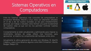 Sistemas Operativos en
Computadores
Entre los Sistemas Operativos más conocidos de computadores se
encuentran Windows, MacOS y Linux. Estos son altamente utilizados
en el día a día de nuestra sociedad, ya sea para entretenimiento
personal, por trabajo o estudios, estos forman una parte fundamental
de nuestras vidas ya que son los nos permiten controlar nuestras
computadoras.
Constantemente se están actualizando y optimizando para mejorar su
rendimiento, tiempos de carga, ofrecer mas funciones, para
aprovechar al máximo los componentes del hardware, entre otros.
Actualmente la ultima generación de estos son Windows 10. MacOS
Catalina, y para Linux tenemos algunos como Mint Cinnamon, Ubuntu
Budgie, Deepin OS.
 