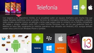 Telefonía
Con respecto a los dispositivos móviles, en la actualidad suelen ser equipos diseñados para mucho mas que
realizar llamadas telefónicas como en antaño. Servicios de mensajería instantánea, tomar fotografías y editarlas,
redes sociales, escuchar música, ver películas y series, jugar juegos, estar en contacto con tu familia, compañeros
de trabajo y amigos, utilizarlo como GPS, y entre muchas funciones mas, son los que podemos hacer un
teléfono en estos días, usualmente los sistemas operativos mas utilizados son Android y IOS. aunque también
existen otros como lo son Windows Phone o Symbian.
 