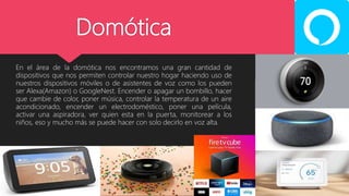 Domótica
En el área de la domótica nos encontramos una gran cantidad de
dispositivos que nos permiten controlar nuestro hogar haciendo uso de
nuestros dispositivos móviles o de asistentes de voz como los pueden
ser Alexa(Amazon) o GoogleNest. Encender o apagar un bombillo, hacer
que cambie de color, poner música, controlar la temperatura de un aire
acondicionado, encender un electrodoméstico, poner una película,
activar una aspiradora, ver quien esta en la puerta, monitorear a los
niños, eso y mucho más se puede hacer con solo decirlo en voz alta.
 