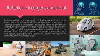 Robótica e Inteligencia Artificial
En la actualidad para el desarrollo de Inteligencia Artificial y en la
Robótica también se hace uso de Sistemas Operativos para controlarlos.
Tenemos diversas e interesantes aplicaciones como lo pueden ser
automóviles que se conducen solos, robots para realizar cirugías que
pueden ser controlados a distancia gracias a la realidad virtual, robots
de uso militar, para la automatización de procesos industriales, para
investigación, como para usos domésticos, exploración espacial o
submarina, entre muchísimos otros.
 