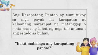 Ang Karapatang Pantao ay tumutukoy
sa mga payak na karapatan at
kalaanang nararapat na matanggap o
matamasa ng lahat ng mga tao anuman
ang estado sa buhay.
"Bakit mahalaga ang karapatang
pantao?"
 