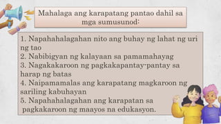 1. Napahahalagahan nito ang buhay ng lahat ng uri
ng tao
2. Nabibigyan ng kalayaan sa pamamahayag
3. Nagakakaroon ng pagkakapantay-pantay sa
harap ng batas
4. Naipamamalas ang karapatang magkaroon ng
sariling kabuhayan
5. Napahahalagahan ang karapatan sa
pagkakaroon ng maayos na edukasyon.
Mahalaga ang karapatang pantao dahil sa
mga sumusunod:
 