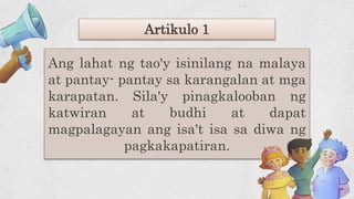 Ang lahat ng tao'y isinilang na malaya
at pantay- pantay sa karangalan at mga
karapatan. Sila'y pinagkalooban ng
katwiran at budhi at dapat
magpalagayan ang isa't isa sa diwa ng
pagkakapatiran.
Artikulo 1
 