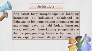 Artikulo 2
Ang bawat tao'y karapat-dapat sa lahat ng
karapatan at kalayaang nakalahad sa
Pahayag na ito, nang walang anumang uri ng
pagtatangi, gaya ng lahi kulay, kasarian,
wika, relihiyon, kuro-kurong pampulitika o
iba pa pinagmulang bansa o lipunan, ari-
arian, kapanganakan o iba pang katayuan.
 