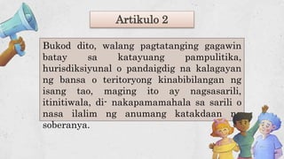 Artikulo 2
Bukod dito, walang pagtatanging gagawin
batay sa katayuang pampulitika,
hurisdiksiyunal o pandaigdig na kalagayan
ng bansa o teritoryong kinabibilangan ng
isang tao, maging ito ay nagsasarili,
itinitiwala, di- nakapamamahala sa sarili o
nasa ilalim ng anumang katakdaan ng
soberanya.
 