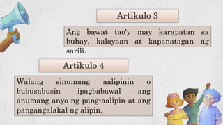 Artikulo 4
Ang bawat tao'y may karapatan sa
buhay, kalayaan at kapanatagan ng
sarili.
Walang sinumang aalipinin o
bubusabusin ipagbabawal ang
anumang anyo ng pang-aalipin at ang
pangangalakal ng alipin.
Artikulo 3
 