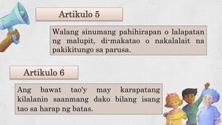 Artikulo 5
Ang bawat tao'y may karapatang
kilalanin saanmang dako bilang isang
tao sa harap ng batas.
Artikulo 6
Walang sinumang pahihirapan o lalapatan
ng malupit, di-makatao o nakalalait na
pakikitungo sa parusa.
 