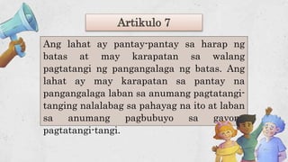 Artikulo 7
Ang lahat ay pantay-pantay sa harap ng
batas at may karapatan sa walang
pagtatangi ng pangangalaga ng batas. Ang
lahat ay may karapatan sa pantay na
pangangalaga laban sa anumang pagtatangi-
tanging nalalabag sa pahayag na ito at laban
sa anumang pagbubuyo sa gayong
pagtatangi-tangi.
 