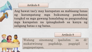 Walang sinomang ipailalim sa di-
makatwirang pagdakip, pagpigil o
pagpapatapon.
Artikulo 8
Artikulo 9
Ang bawat tao'y may karapatan sa mabisang lunas
ng karampatang mga hukumang pambansa
tungkol sa mga gawang lumalabag sa pangunahing
mga karapatan na ipinagkaloob sa kanya ng
saligang batas o ng batas.
 