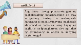 Artikulo 11
Ang bawat taong pinararatangan ng
pagkakasalang pinarurusahan ay may
karapatang ituring na walang-sala
hanggang di-napatutunayang nagkasala
alinsunod sa batas sa isang hayag na
paglilitis na ipinagkaroon niya ng lahat
ng garantiyang kailangan sa kanyang
pagtatanggol.
 