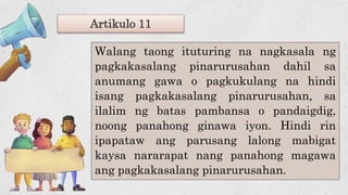 Walang taong ituturing na nagkasala ng
pagkakasalang pinarurusahan dahil sa
anumang gawa o pagkukulang na hindi
isang pagkakasalang pinarurusahan, sa
ilalim ng batas pambansa o pandaigdig,
noong panahong ginawa iyon. Hindi rin
ipapataw ang parusang lalong mabigat
kaysa nararapat nang panahong magawa
ang pagkakasalang pinarurusahan.
Artikulo 11
 