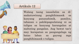 Artikulo 12
Walang taong isasailalim sa di-
makatuwirang panghihimasok sa
kanyang pananahimik, pamilya,
tahanan o pakikipagsulatang ni sa
tuligsa sa kanyang karangalan at
mabuting pangalan. Ang bawat tao'y
may karapatan sa pangangalaga ng
batas laban sa gayong mga
panghihimasok o tuligsa.
 
