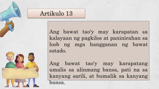 Artikulo 13
Ang bawat tao'y may karapatan sa
kalayaan ng pagkilos at paninirahan sa
loob ng mga hangganan ng bawat
estado.
Ang bawat tao'y may karapatang
umalis sa alinmang bansa, pati na sa
kanyang sarili, at bumalik sa kanyang
bansa.
 
