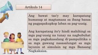 Artikulo 14
Ang bawat tao'y may karapatang
humanap at magtamasa sa ibang bansa
ng pagpapakupkop laban sa pag-uusig.
Ang karapatang ito'y hindi mahihingi sa
mga pag-uusig na tunay na nagbubuhat
sa mga pagkakasalang di-pampulitika o
sa mga gawang nasasalungat sa mga
layunin at simulain ng mga Bansang
Nagkakaisa.
 