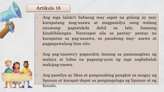 Artikulo 16
- Ang mga lalaki't babaeng may sapat na gulang ay may
karapatang mag-asawa at magpamilya nang walang
anumang pagtatakda dahil sa lahi, bansang
kinabibilangan. Nararapat sila sa pantay- pantay na
karapatan sa pag-aasawa, sa panahong may- asawa at
pagpapawalang bisa nito.
- Ang pag-aasawa'y papasukin lamang sa pamamagitan ng
malaya at lubos na pagsang-ayon ng mga nagbabalak
makipag-asawa.
- Ang pamilya ay likas at pangunahing pangkat sa sangay ng
lipunan at karapat-dapat sa pangangalaga ng lipunan at ng
Estado.
 