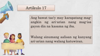 Artikulo 17
Ang bawat tao'y may karapatang mag-
angkin ng ari-arian nang mag-isa
gayon din na kasama ng iba.
Walang sinumang aalisan ng kanyang
ari-arian nang walang katuwiran.
 
