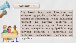 Artikulo 18
Ang bawat tao'y may karapatan sa
kalayaan ng pag-iisip, budhi at relihiyon;
kasama sa karapatang ito ang kalayaang
magpalit ng kanyang relihiyon o
paniniwala maging nag-iisa o kasama ang
iba sa pamayanan upang ipakilala ang
kanyang relihiyon o paniniwala sa
pagtuturo, pagsasagawa, pagsamba at
pagtalima.
 