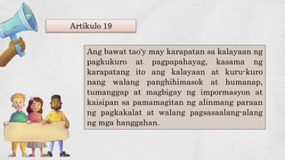 Artikulo 19
Ang bawat tao'y may karapatan sa kalayaan ng
pagkukuro at pagpapahayag, kasama ng
karapatang ito ang kalayaan at kuru-kuro
nang walang panghihimasok at humanap,
tumanggap at magbigay ng impormasyon at
kaisipan sa pamamagitan ng alinmang paraan
ng pagkakalat at walang pagsasaalang-alang
ng mga hanggahan.
 