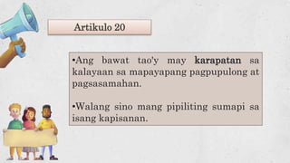 Artikulo 20
•Ang bawat tao'y may karapatan sa
kalayaan sa mapayapang pagpupulong at
pagsasamahan.
•Walang sino mang pipiliting sumapi sa
isang kapisanan.
 