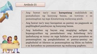 Artikulo 21
- Ang bawat tao'y may karapatang makilahok sa
pamahalaan ng kanyang bansa, sa tuwiran o sa
pamamagitan ng mga kinatawang malayang pinili.
- Ang bawat tao'y may karapatan sa pantay na pagpasok sa
paglilingkod pambayan ng kanyang bansa.
- Ang kalooban ng bayan ang magiging saligan ng
kapangyarihan ng pamahalaan; ang kaloobang ito'y
ipahahayag sa tunay na mga halalan sa pana-panahon sa
pamamagitan ng pangkalahatan at pantay-pantay na
paghahalal at idaraos sa pamamagitan ng lihim na balota
o sa katumbas na pamamaraan ng malayang pagboto.
 