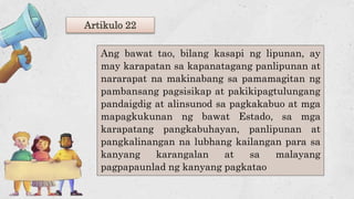 Artikulo 22
Ang bawat tao, bilang kasapi ng lipunan, ay
may karapatan sa kapanatagang panlipunan at
nararapat na makinabang sa pamamagitan ng
pambansang pagsisikap at pakikipagtulungang
pandaigdig at alinsunod sa pagkakabuo at mga
mapagkukunan ng bawat Estado, sa mga
karapatang pangkabuhayan, panlipunan at
pangkalinangan na lubhang kailangan para sa
kanyang karangalan at sa malayang
pagpapaunlad ng kanyang pagkatao
 