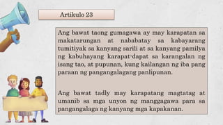 Artikulo 23
Ang bawat taong gumagawa ay may karapatan sa
makatarungan at nababatay sa kabayarang
tumitiyak sa kanyang sarili at sa kanyang pamilya
ng kabuhayang karapat-dapat sa karangalan ng
isang tao, at pupunan, kung kailangan ng iba pang
paraan ng pangangalagang panlipunan.
Ang bawat tadly may karapatang magtatag at
umanib sa mga unyon ng manggagawa para sa
pangangalaga ng kanyang mga kapakanan.
 