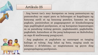 Artikulo 25
- Ang bawat tao'y may karapatan sa isang pamantayan ng
pamumuhay na sapat para sa kalusugan at kagalingan ng
kanyang sarili at ng kanyang pamilya, kasama na ang
pagkain, paninirahan at pagpapagamot at kinakailangang
mga paglilingkod panlipunan, at ng karapatan kapanatagan
sa sa panahong walang gawain, pagkakasakit, pagkabalda,
pagkabalo, katandaan at iba pang kakapusan sa ikabubuhay
sa mga di-maliwasang pangyayari.
- Ang pagkaina at pagkabata ay nararapat sa tanging
kalinga at tulong. Ang lahat ng bata, maging anak na
lehitimo o di-lehitimo, ay magtatamasa ng gayon ding
pangangalagang panlipunan.
 
