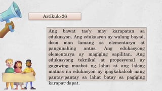Artikulo 26
Ang bawat tao'y may karapatan sa
edukasyon. Ang edukasyon ay walang bayad,
doon man lamang sa elementarya at
pangunahing antas. Ang edukasyong
elementarya ay magiging sapilitan. Ang
edukasyong teknikal at propesyonal ay
gagawing maabot ng lahat at ang lalong
mataas na edukasyon ay ipagkakaloob nang
pantay-pantay sa lahat batay sa pagiging
karapat-dapat.
 