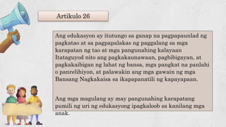 Artikulo 26
Ang edukasyon ay itutungo sa ganap na pagpapaunlad ng
pagkatao at sa pagpapalakas ng paggalang sa mga
karapatan ng tao at mga pangunahing kalayaan
Itataguyod nito ang pagkakaunawaan, pagbibigayan, at
pagkakaibigan ng lahat ng bansa, mga pangkat na panlahi
o panrelihiyon, at palawakin ang mga gawain ng mga
Bansang Nagkakaisa sa ikapapanatili ng kapayapaan.
Ang mga magulang ay may pangunahing karapatang
pumili ng uri ng edukasyong ipagkaloob sa kanilang mga
anak.
 