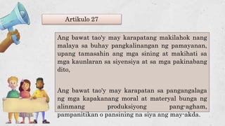 Artikulo 27
Ang bawat tao'y may karapatang makilahok nang
malaya sa buhay pangkalinangan ng pamayanan,
upang tamasahin ang mga sining at makihati sa
mga kaunlaran sa siyensiya at sa mga pakinabang
dito,
Ang bawat tao'y may karapatan sa pangangalaga
ng mga kapakanang moral at materyal bunga ng
alinmang produksiyong pang-agham,
pampanitikan o pansining na siya ang may-akda.
 