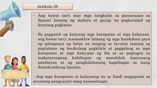 Artikulo 29
- Ang bawat tao'y may mga tungkulin sa pamayanan sa
ikaaari lamang ng malaya at ganap na pagkaunlad ng
kanyang pagkatao.
- Sa paggamit ng kanyang mga karapatan at mga kalayaan,
ang bawat tao'y masasaklaw lamang ng mga katakdaan gaya
ng ipinapasya ng batas na tanging sa layunin lamang ng
pagtatamo ng kaukulang pagkilala at paggalang sa mga
karapatan at mga kalayaan ng iba at sa pagtugon sa
makatarungang kahilingan ng moralidad, kaayusang
pambayan at ng pangkalahatang kagalingan sa isang
demokratikong lipunan.
- Ang mga karapatan at kalayaang ito ay hindi magagamit sa
anumang pangyayari nang nasasalungat.
 