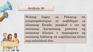 Artikulo 30
Walang bagay sa Pahayag na
nangangahulugan at nagbibigay sa
alinmang Estado, pangkat o tao ng
anumang karapatang gumawa ng
anumang kilusan o magsagawa ng
anumang hakbang na naglalayong sirain
ang nakalahad dito.
 