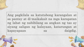 Ang pagkilala sa katutubong karangalan at
sa pantay at di-maikakait na mga karapatan
ng lahat ng nabibilang sa angkan ng tao ay
siyang saligan ng kalayaan, katarungan at
kapayapaan sa daigdig.
 