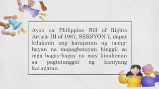 Ayon sa Philippine Bill of Rights
Article III of 1987, SEKSYON 7, dapat
kilalanin ang karapatan ng taong-
bayan na mapagbatayan hinggil sa
mga bagay-bagay na may kinalaman
sa pagtatanggol ng kaniyang
karapatan.
 