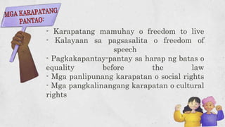 - Karapatang mamuhay o freedom to live
- Kalayaan sa pagsasalita o freedom of
speech
- Pagkakapantay-pantay sa harap ng batas o
equality before the law
- Mga panlipunang karapatan o social rights
- Mga pangkalinangang karapatan o cultural
rights
 