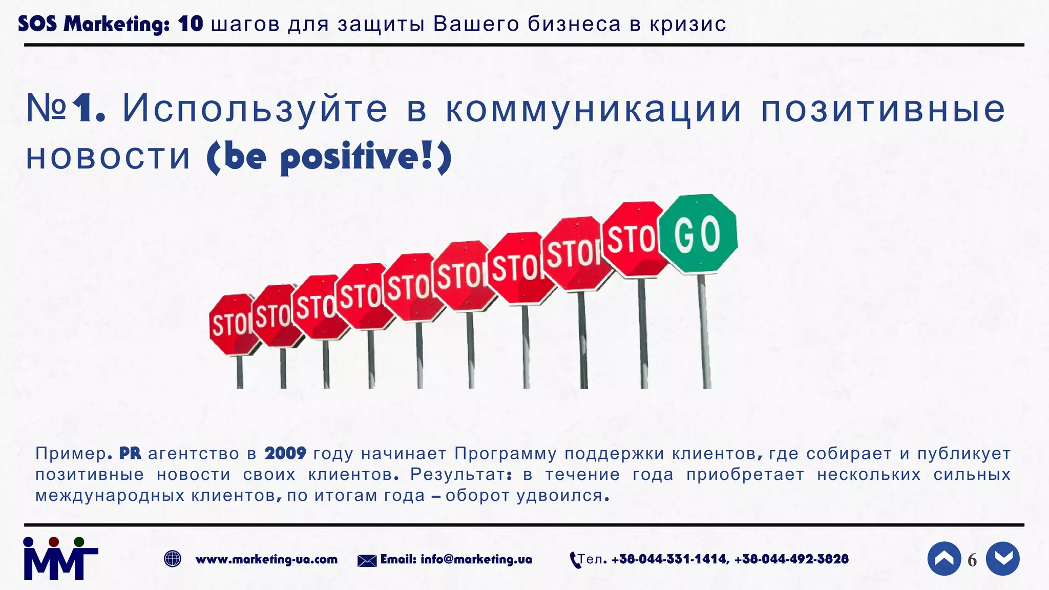 SOS Marketing: 10 шагов для защиты Вашего бизнеса в кризис
№1. Используйте в коммуникации позитивные
(be positive!)новости
6www.marketing-ua.com Email: info@marketing.ua . +38-044-331-1414, +38-044-492-3828Тел
.Пример PR 2009 ,агентство в году начинает Программу поддержки клиентов где собирает и публикует
. :позитивные новости своих клиентов Результат в течение года приобретает нескольких сильных
, – .международных клиентов по итогам года оборот удвоился
 