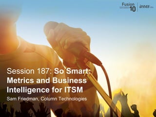 Session 187: So Smart:
Metrics and Business
Intelligence for ITSM
Sam Friedman, Column Technologies
 