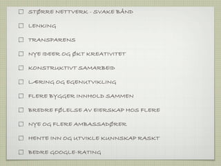 STØRRE NETTVERK - SVAKE BÅND

LENKING

TRANSPARENS

NYE IDEER OG ØKT KREATIVITET

KONSTRUKTIVT SAMARBEID

LÆRING OG EGENUTVIKLING

FLERE BYGGER INNHOLD SAMMEN

BREDRE FØLELSE AV EIERSKAP HOS FLERE

NYE OG FLERE AMBASSADØRER

HENTE INN OG UTVIKLE KUNNSKAP RASKT

BEDRE GOOGLE-RATING
 