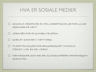 HVA ER SOSIALE MEDIER

SOSIALE MEDIER ER EN FELLESBETEGNELSE FOR ULIKE
ARENAER PÅ NETT

VERKTØY FOR PC & MOBILTELEFON

KOBLET SAMMEN I NETTVERK

TILRETTELEGGER FOR BRUKERSKAPT INNHOLD
(TEKST, LYD, BILDE, VIDEO)

MENNESKER SOM DELER OG DISKUTERER INFORMASJON
(SANNTID)
 
