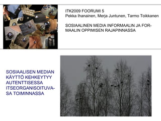ITK2009 FOORUMI 5 Pekka Ihanainen, Merja Juntunen, Tarmo Toikkanen SOSIAALINEN MEDIA INFORMAALIN JA FOR- MAALIN OPPIMISEN RAJAPINNASSA SOSIAALISEN MEDIAN KÄYTTÖ KEHKEYTYY AUTENTTISESSA ITSEORGANISOITUVA- SA TOIMINNASSA 